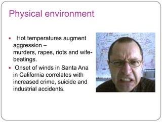 Physical environment
Hot temperatures augment
aggression –
murders, rapes, riots and wifebeatings.
 Onset of winds in Santa Ana
in California correlates with
increased crime, suicide and
industrial accidents.


 