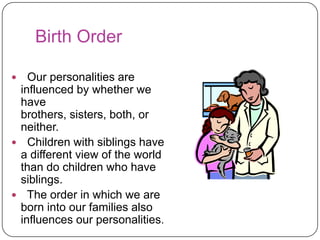 Birth Order
Our personalities are
influenced by whether we
have
brothers, sisters, both, or
neither.
 Children with siblings have
a different view of the world
than do children who have
siblings.
 The order in which we are
born into our families also
influences our personalities.


 