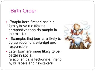Birth Order
 People born first or last in a

family have a different
perspective than do people in
the middle.
 Example: first born are likely to
be achievement oriented and
responsible.
 Later born are more likely to be
better in social
relationships, affectionate, friend
ly, or rebels and risk-takers.

 