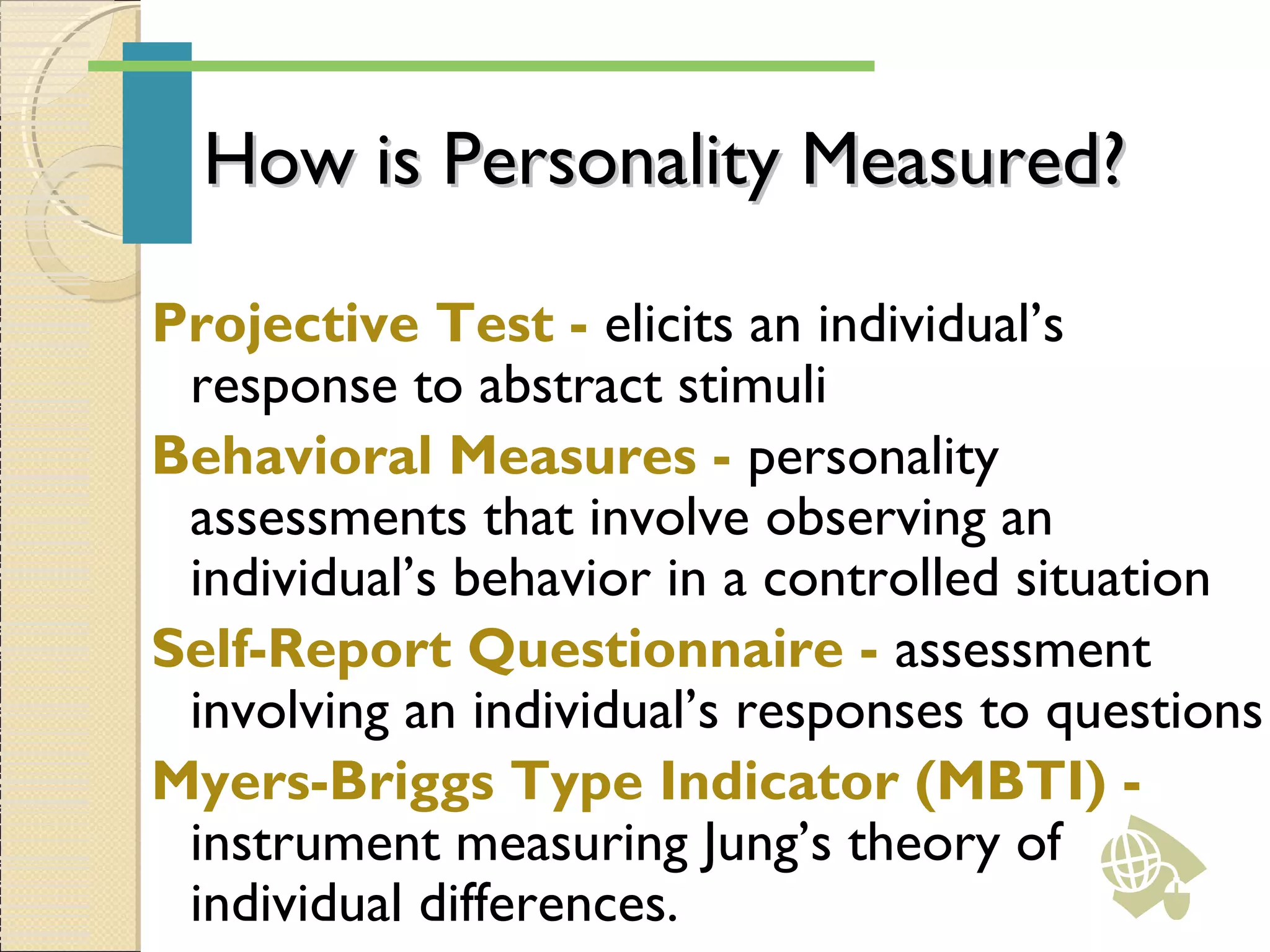 How is Personality Measured?How is Personality Measured?
Projective Test - elicits an individual’s
response to abstract stimuli
Behavioral Measures - personality
assessments that involve observing an
individual’s behavior in a controlled situation
Self-Report Questionnaire - assessment
involving an individual’s responses to questions
Myers-Briggs Type Indicator (MBTI) -
instrument measuring Jung’s theory of
individual differences.
 
