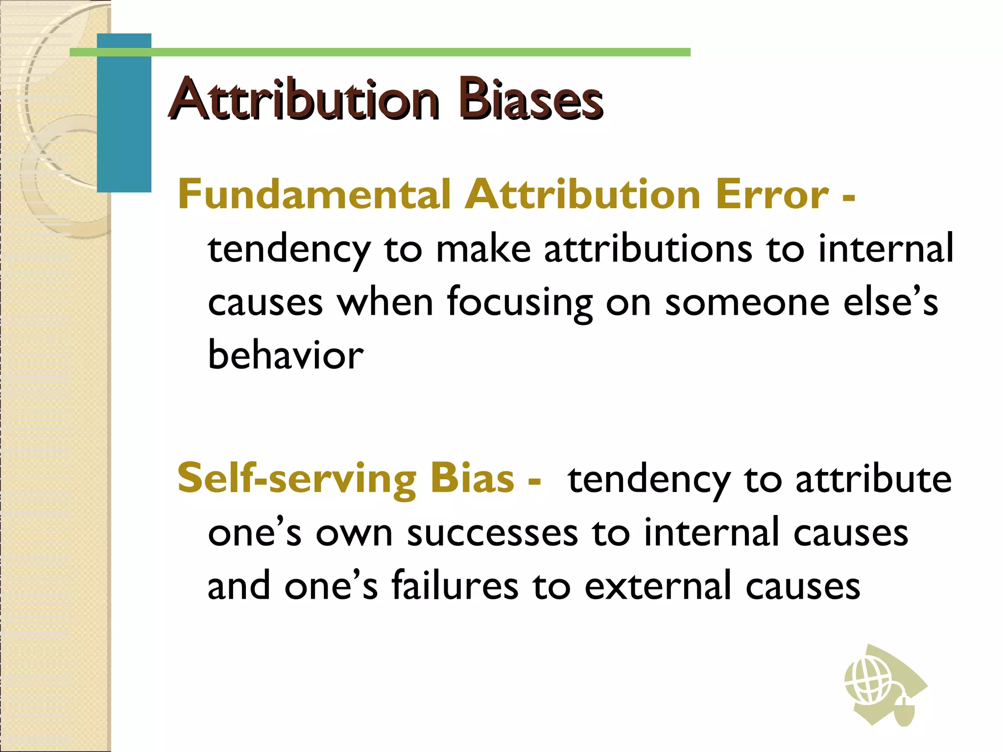 Attribution BiasesAttribution Biases
Fundamental Attribution Error -
tendency to make attributions to internal
causes when focusing on someone else’s
behavior
Self-serving Bias - tendency to attribute
one’s own successes to internal causes
and one’s failures to external causes
 