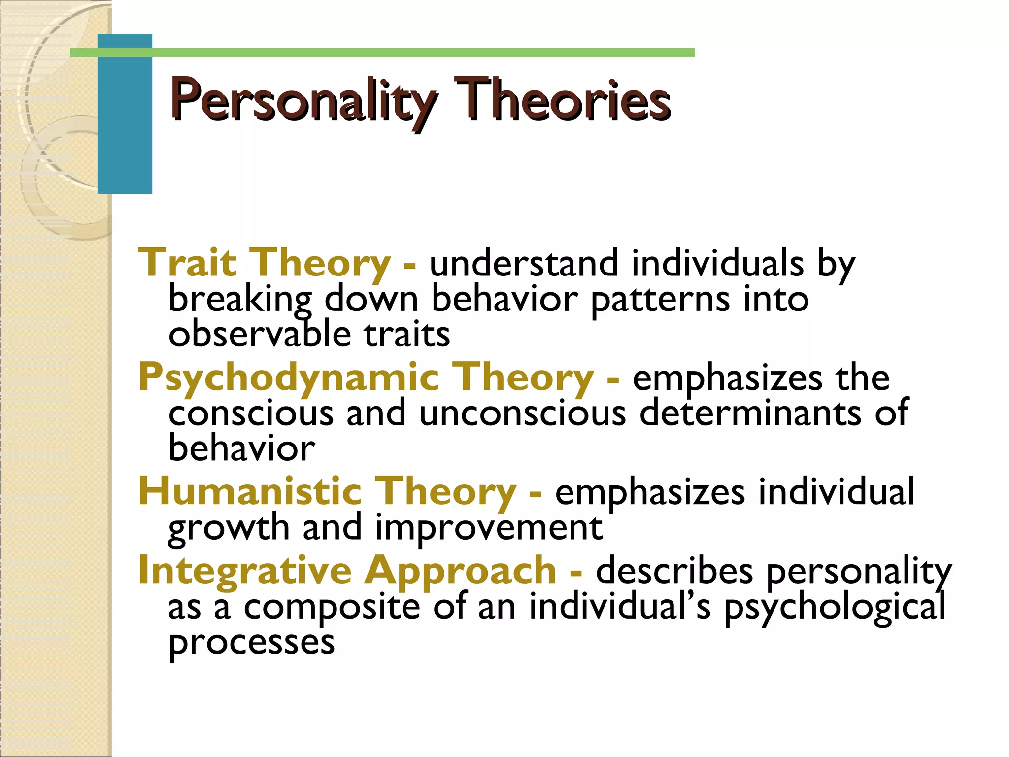 Personality TheoriesPersonality Theories
Trait Theory - understand individuals by
breaking down behavior patterns into
observable traits
Psychodynamic Theory - emphasizes the
conscious and unconscious determinants of
behavior
Humanistic Theory - emphasizes individual
growth and improvement
Integrative Approach - describes personality
as a composite of an individual’s psychological
processes
 