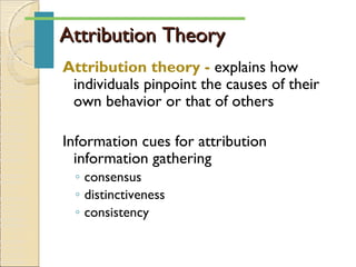 Attribution TheoryAttribution Theory
Attribution theory - explains how
individuals pinpoint the causes of their
own behavior or that of others
Information cues for attribution
information gathering
◦ consensus
◦ distinctiveness
◦ consistency
 