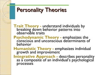 Personality TheoriesPersonality Theories
Trait Theory - understand individuals by
breaking down behavior patterns into
observable traits
Psychodynamic Theory - emphasizes the
conscious and unconscious determinants of
behavior
Humanistic Theory - emphasizes individual
growth and improvement
Integrative Approach - describes personality
as a composite of an individual’s psychological
processes
 