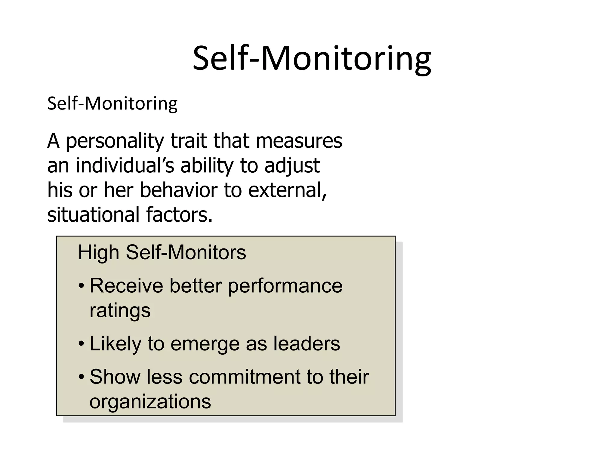 Self-Monitoring
Self-Monitoring
A personality trait that measures
an individual’s ability to adjust
his or her behavior to external,
situational factors.
   High Self-Monitors
   • Receive better performance
     ratings
   • Likely to emerge as leaders
   • Show less commitment to their
     organizations
 
