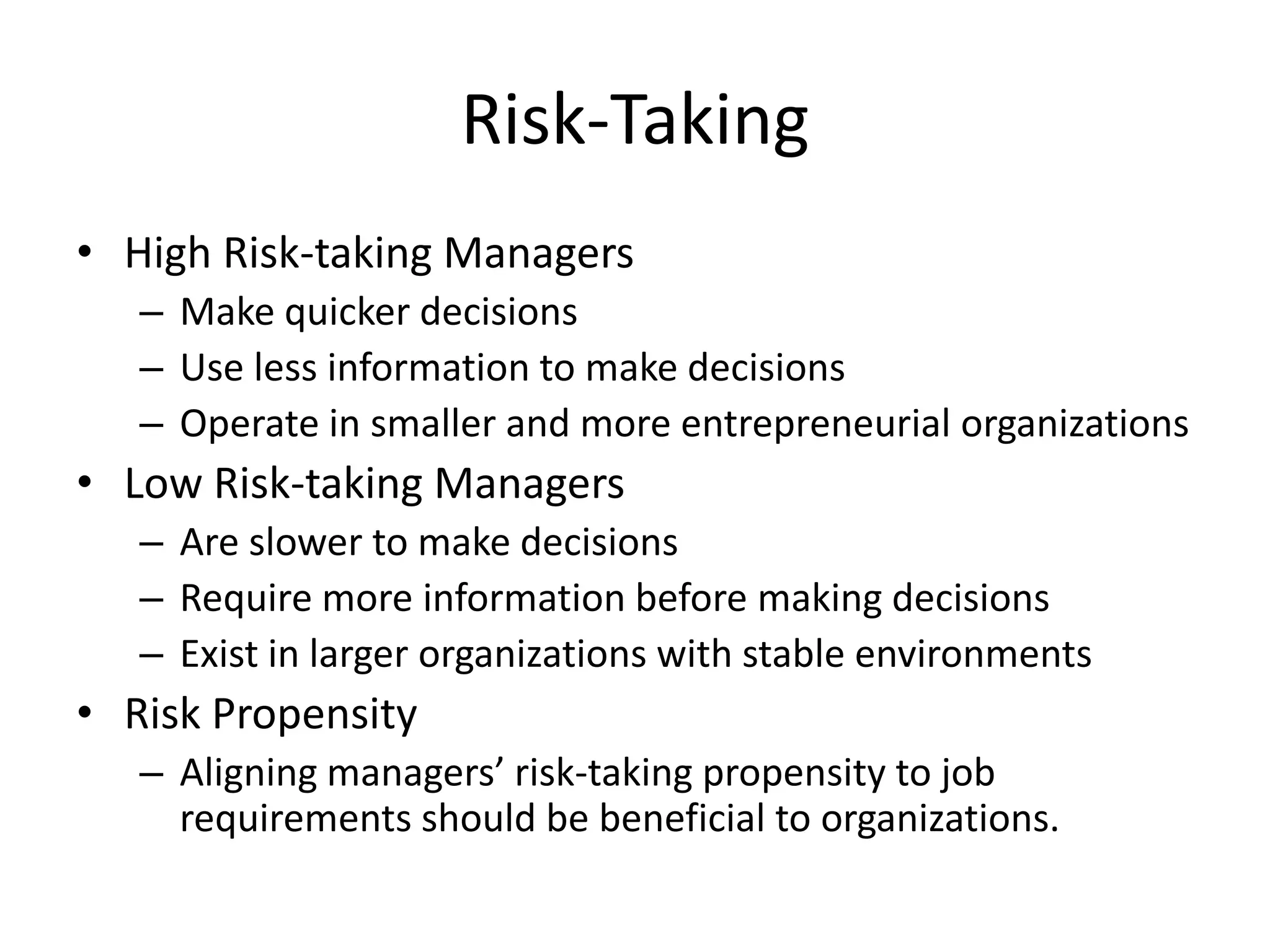 Risk-Taking
• High Risk-taking Managers
   – Make quicker decisions
   – Use less information to make decisions
   – Operate in smaller and more entrepreneurial organizations
• Low Risk-taking Managers
   – Are slower to make decisions
   – Require more information before making decisions
   – Exist in larger organizations with stable environments
• Risk Propensity
   – Aligning managers’ risk-taking propensity to job
     requirements should be beneficial to organizations.
 