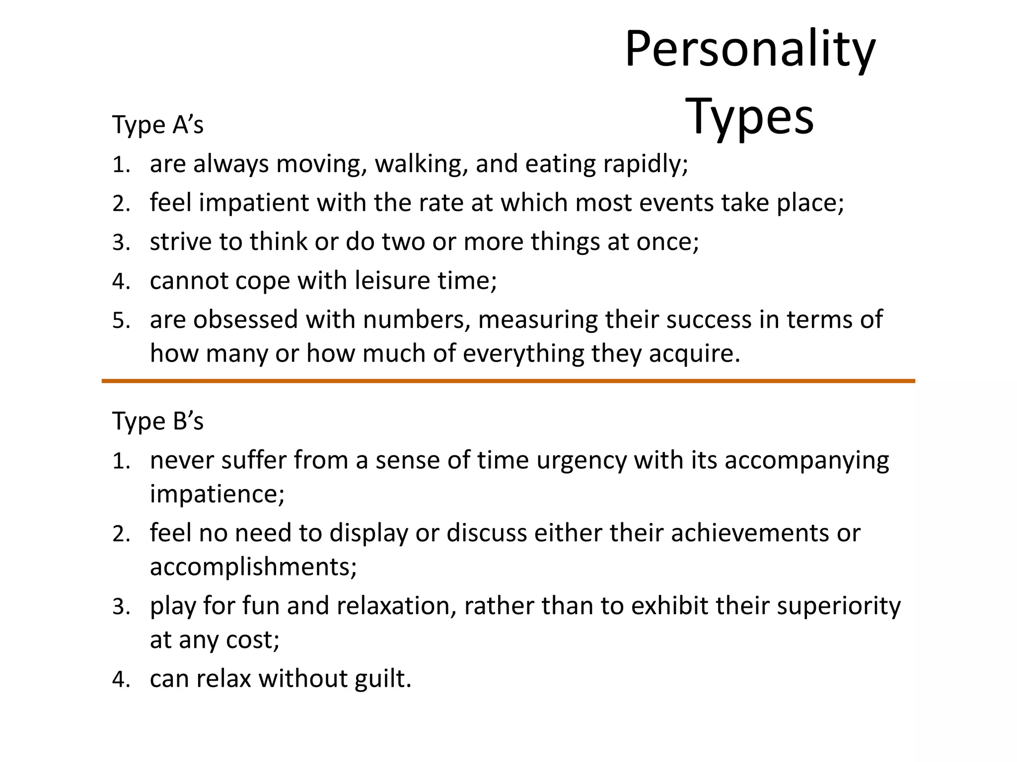 Personality
Type A’s                                        Types
1. are always moving, walking, and eating rapidly;
2. feel impatient with the rate at which most events take place;
3. strive to think or do two or more things at once;
4. cannot cope with leisure time;
5. are obsessed with numbers, measuring their success in terms of
   how many or how much of everything they acquire.

Type B’s
1. never suffer from a sense of time urgency with its accompanying
   impatience;
2. feel no need to display or discuss either their achievements or
   accomplishments;
3. play for fun and relaxation, rather than to exhibit their superiority
   at any cost;
4. can relax without guilt.
 