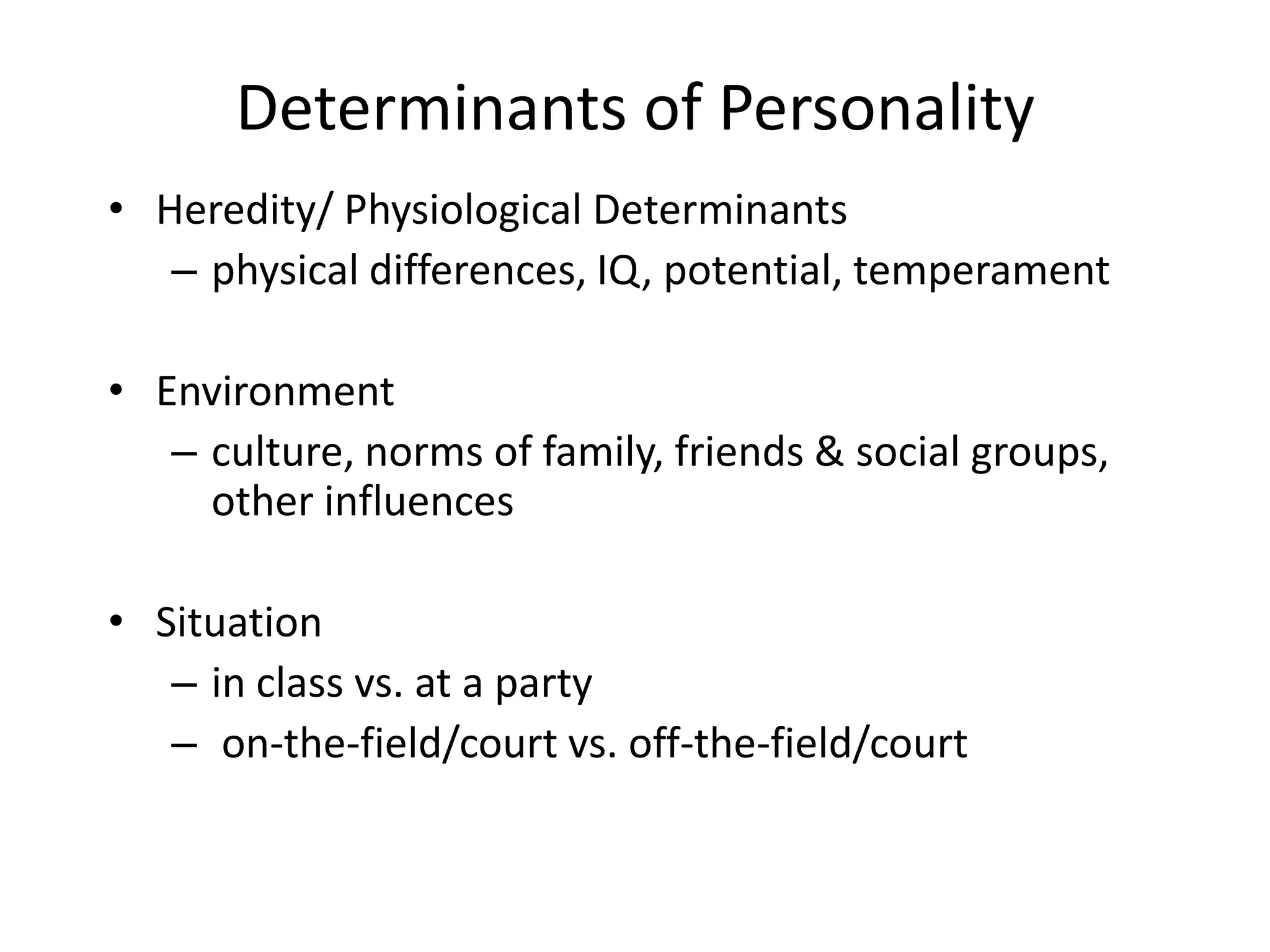 Determinants of Personality
• Heredity/ Physiological Determinants
   – physical differences, IQ, potential, temperament

• Environment
   – culture, norms of family, friends & social groups,
     other influences

• Situation
   – in class vs. at a party
   – on-the-field/court vs. off-the-field/court
 