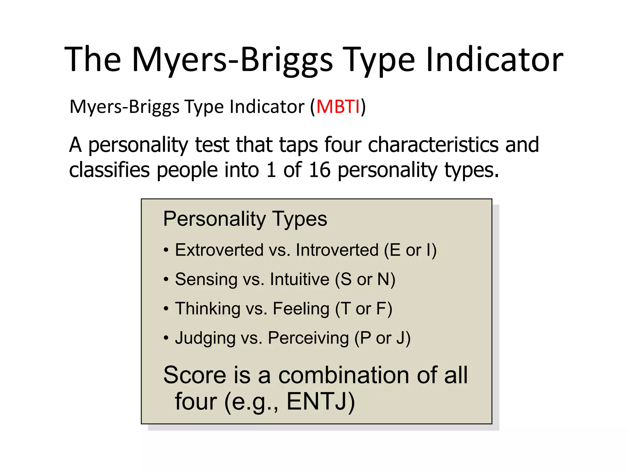 The Myers-Briggs Type Indicator
Myers-Briggs Type Indicator (MBTI)
A personality test that taps four characteristics and
classifies people into 1 of 16 personality types.

          Personality Types
          • Extroverted vs. Introverted (E or I)
          • Sensing vs. Intuitive (S or N)
          • Thinking vs. Feeling (T or F)
          • Judging vs. Perceiving (P or J)

          Score is a combination of all
           four (e.g., ENTJ)
 
