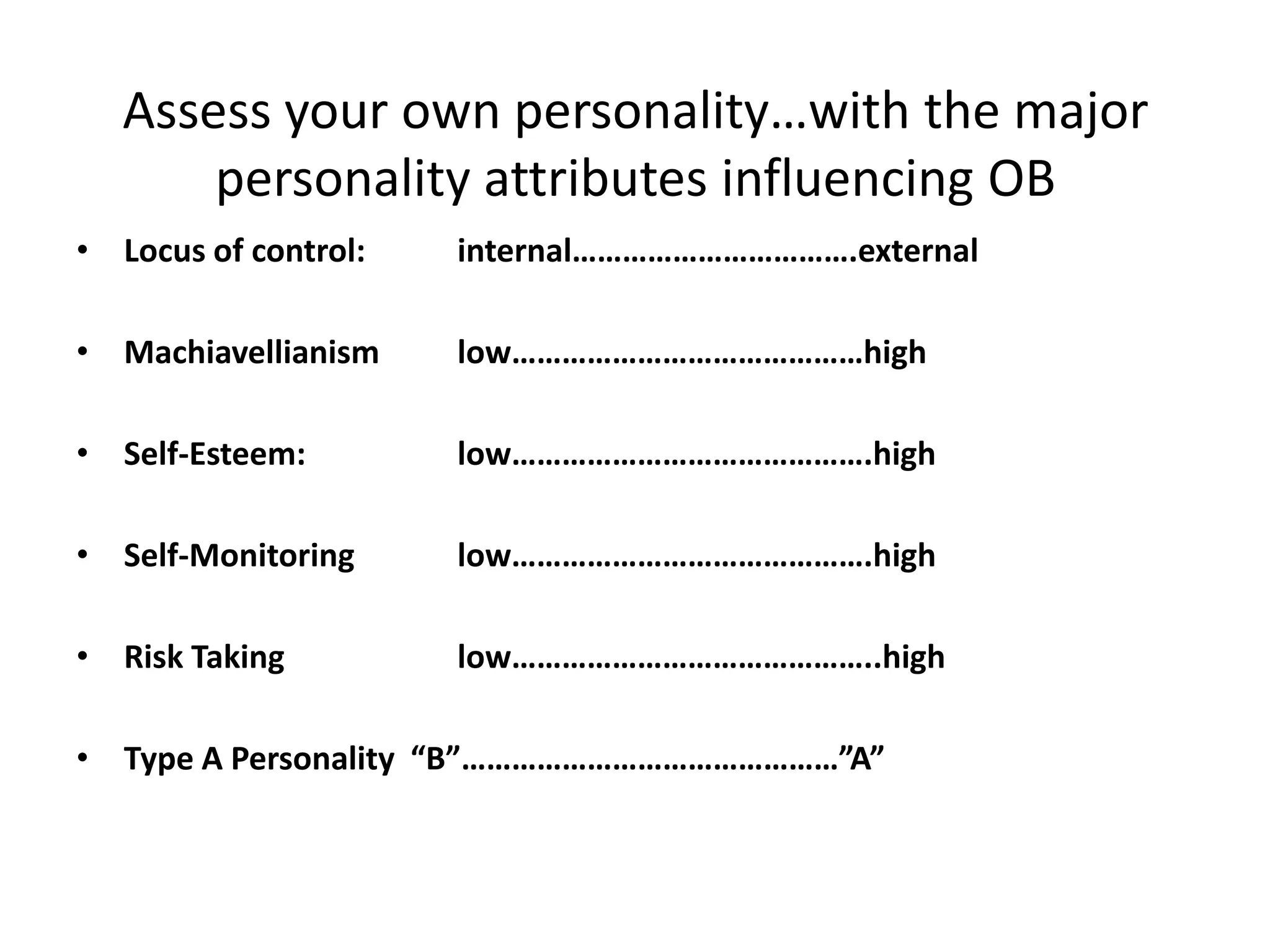 Assess your own personality…with the major
       personality attributes influencing OB
• Locus of control:   internal…………………………….external

• Machiavellianism    low……………………………………high

• Self-Esteem:        low…………………………………….high

• Self-Monitoring     low…………………………………….high

• Risk Taking         low……………………………………..high

• Type A Personality “B”………………………………………”A”
 
