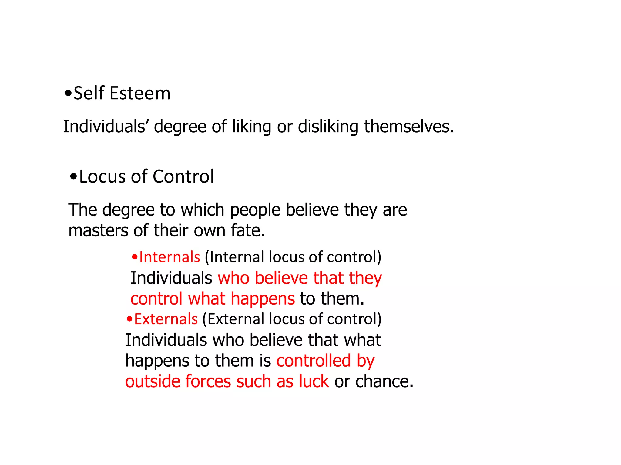 •Self Esteem
Individuals’ degree of liking or disliking themselves.

•Locus of Control
The degree to which people believe they are
masters of their own fate.
        •Internals (Internal locus of control)
        Individuals who believe that they
        control what happens to them.
       •Externals (External locus of control)
       Individuals who believe that what
       happens to them is controlled by
       outside forces such as luck or chance.
 