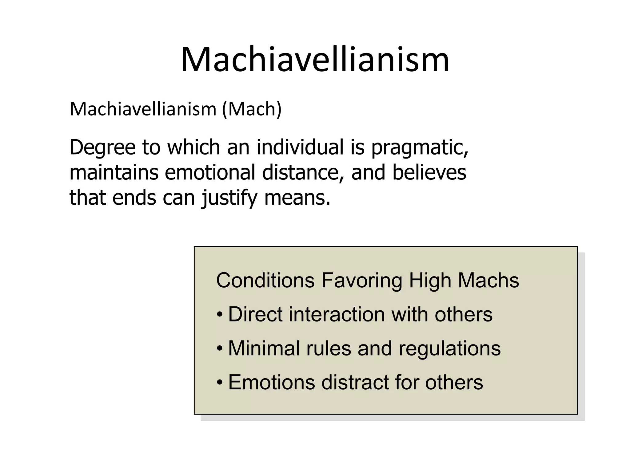 Machiavellianism
Machiavellianism (Mach)
Degree to which an individual is pragmatic,
maintains emotional distance, and believes
that ends can justify means.


               Conditions Favoring High Machs
               • Direct interaction with others
               • Minimal rules and regulations
               • Emotions distract for others
 