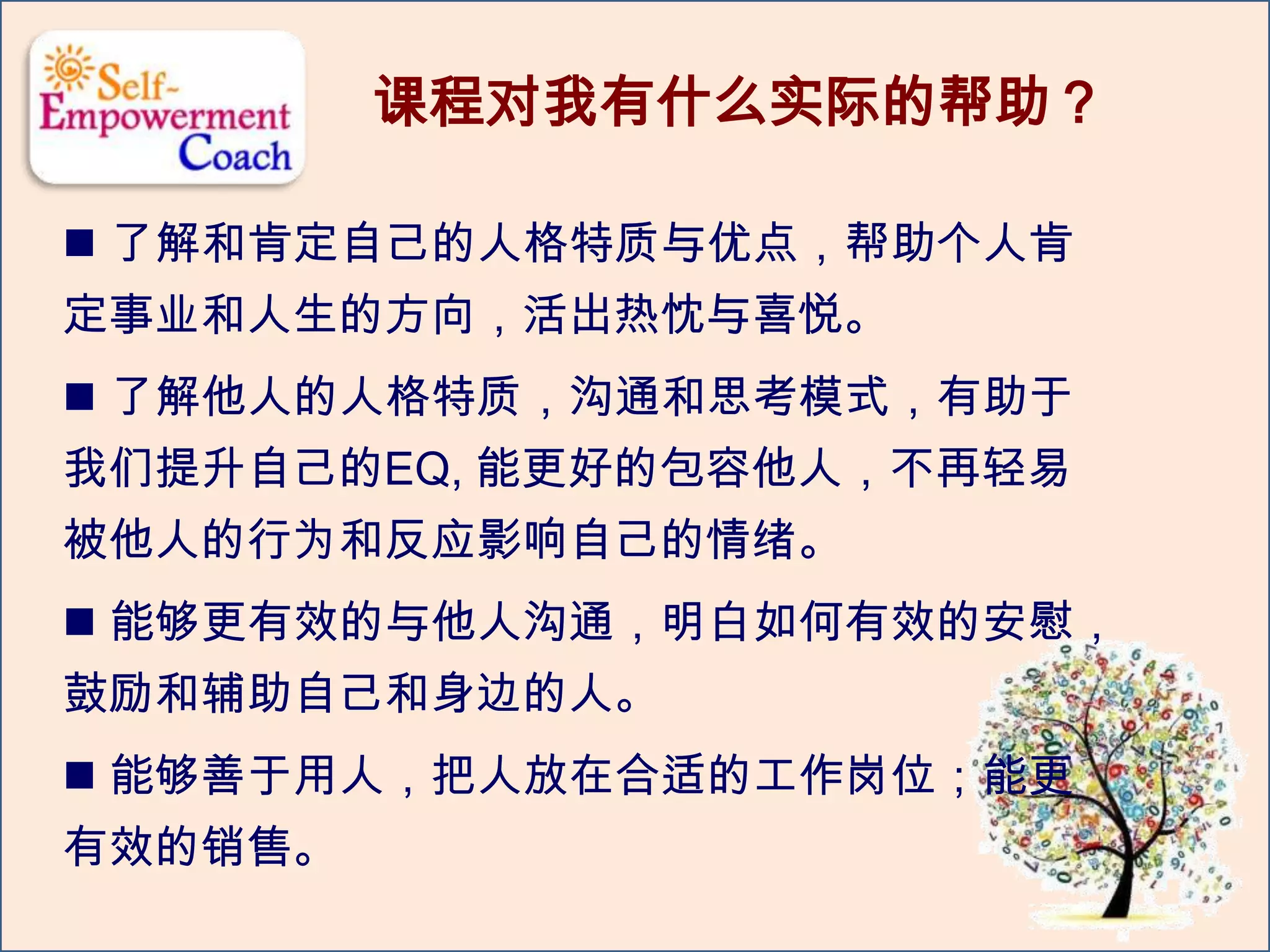  了解和肯定自己的人格特质与优点，帮助个人肯
定事业和人生的方向，活出热忱与喜悦。
 了解他人的人格特质，沟通和思考模式，有助于
我们提升自己的EQ, 能更好的包容他人，不再轻易
被他人的行为和反应影响自己的情绪。
 能够更有效的与他人沟通，明白如何有效的安慰，
鼓励和辅助自己和身边的人。
 能够善于用人，把人放在合适的工作岗位；能更
有效的销售。
课程对我有什么实际的帮助？
 