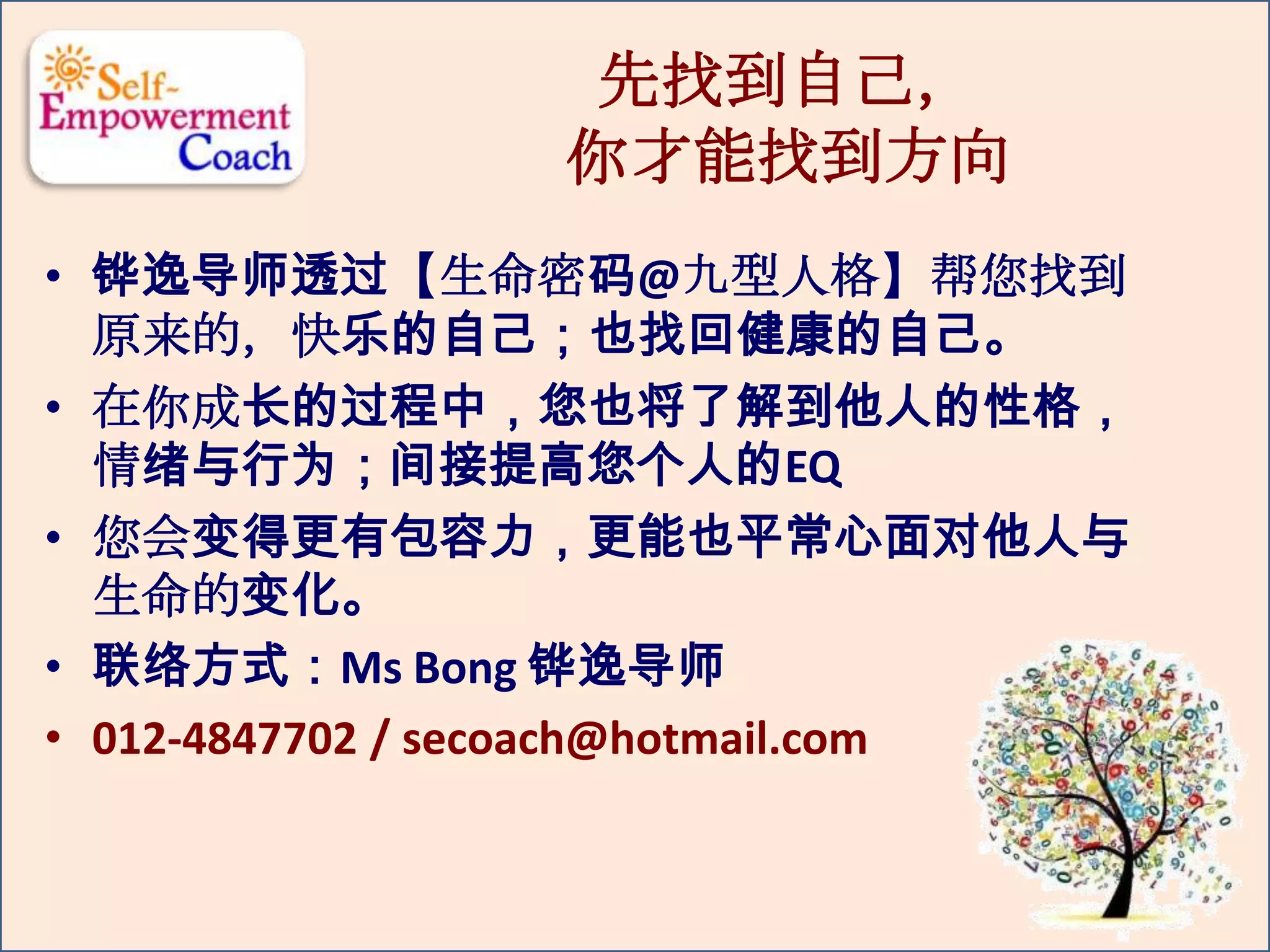 先找到自己，
你才能找到方向
• 铧逸导师透过【生命密码@九型人格】帮您找到
原来的，快乐的自己；也找回健康的自己。
• 在你成长的过程中，您也将了解到他人的性格，
情绪与行为；间接提高您个人的EQ
• 您会变得更有包容力，更能也平常心面对他人与
生命的变化。
• 联络方式：Ms Bong 铧逸导师
• 012-4847702 / secoach@hotmail.com
 