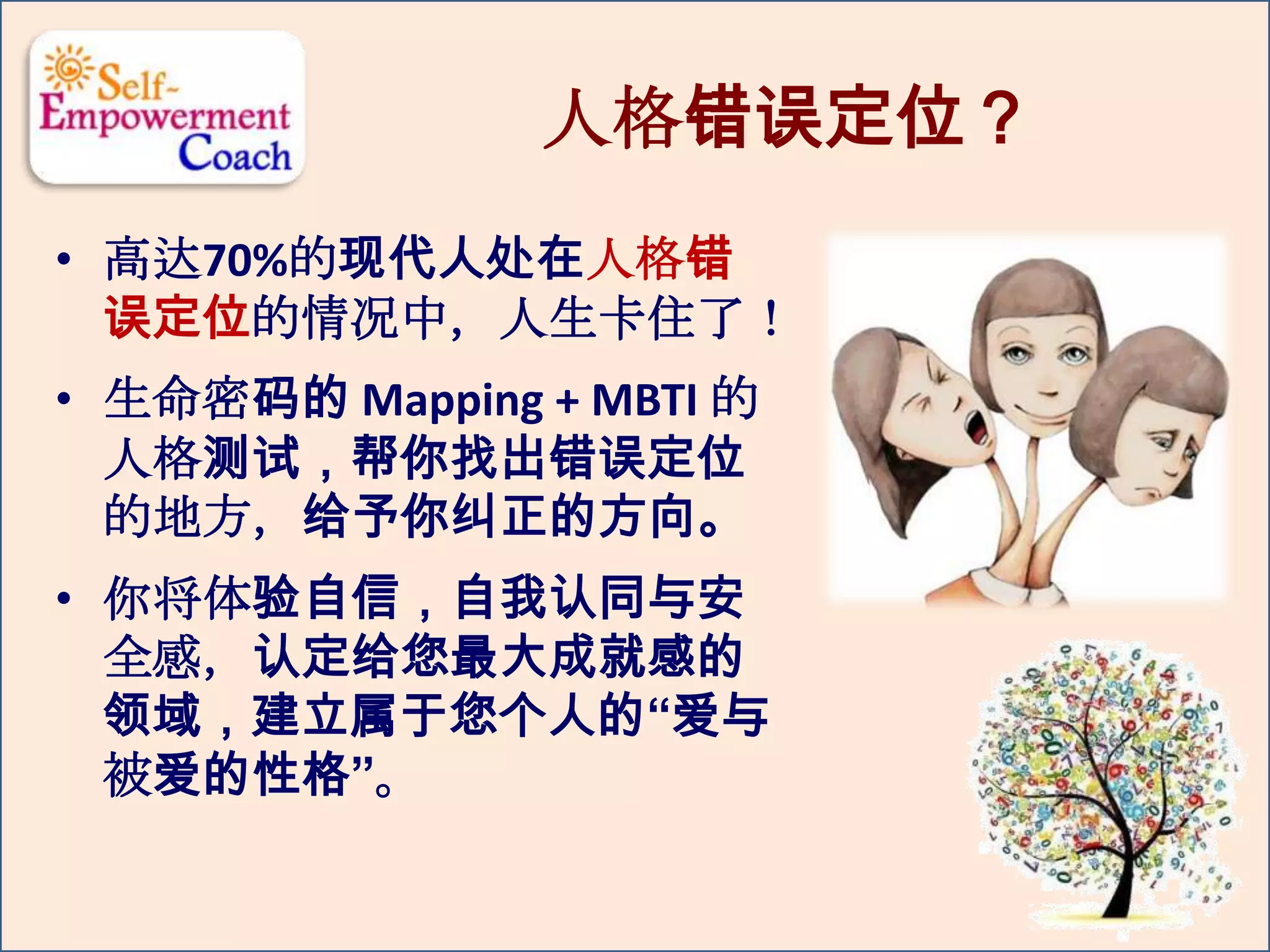 人格错误定位？
• 高达70%的现代人处在人格错
误定位的情况中，人生卡住了！
• 生命密码的 Mapping + MBTI 的
人格测试，帮你找出错误定位
的地方，给予你纠正的方向。
• 你将体验自信，自我认同与安
全感，认定给您最大成就感的
领域，建立属于您个人的“爱与
被爱的性格”。
 