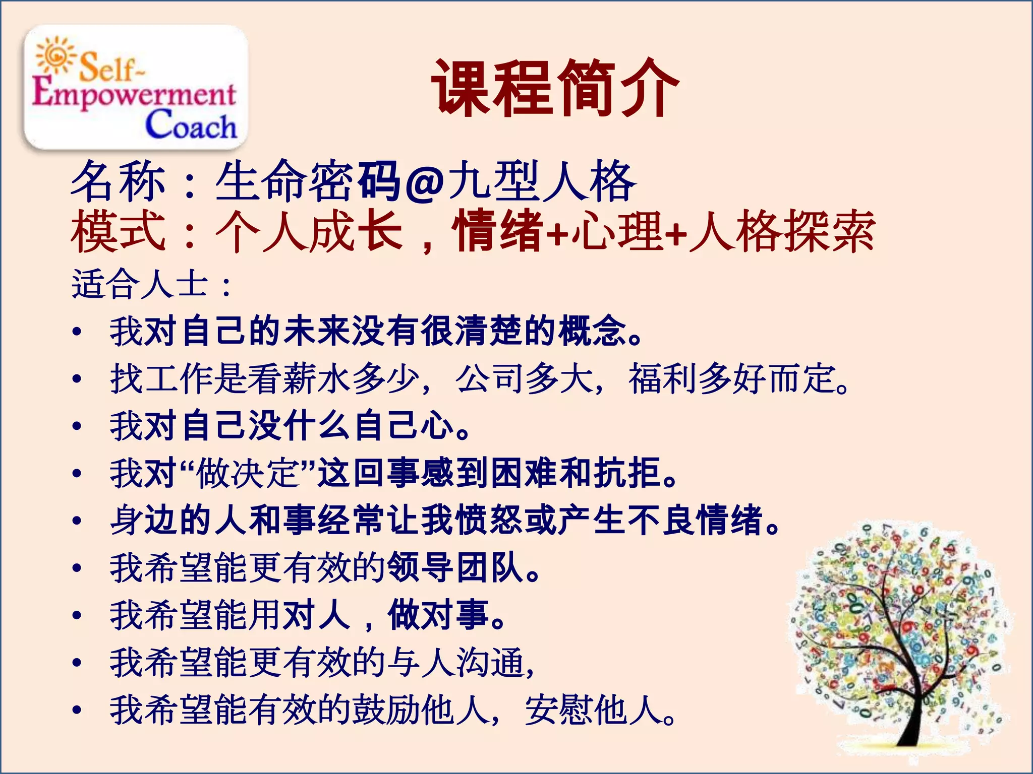 课程简介
名称：生命密码@九型人格
模式：个人成长，情绪+心理+人格探索
适合人士：
• 我对自己的未来没有很清楚的概念。
• 找工作是看薪水多少，公司多大，福利多好而定。
• 我对自己没什么自己心。
• 我对“做决定”这回事感到困难和抗拒。
• 身边的人和事经常让我愤怒或产生不良情绪。
• 我希望能更有效的领导团队。
• 我希望能用对人，做对事。
• 我希望能更有效的与人沟通，
• 我希望能有效的鼓励他人，安慰他人。
 