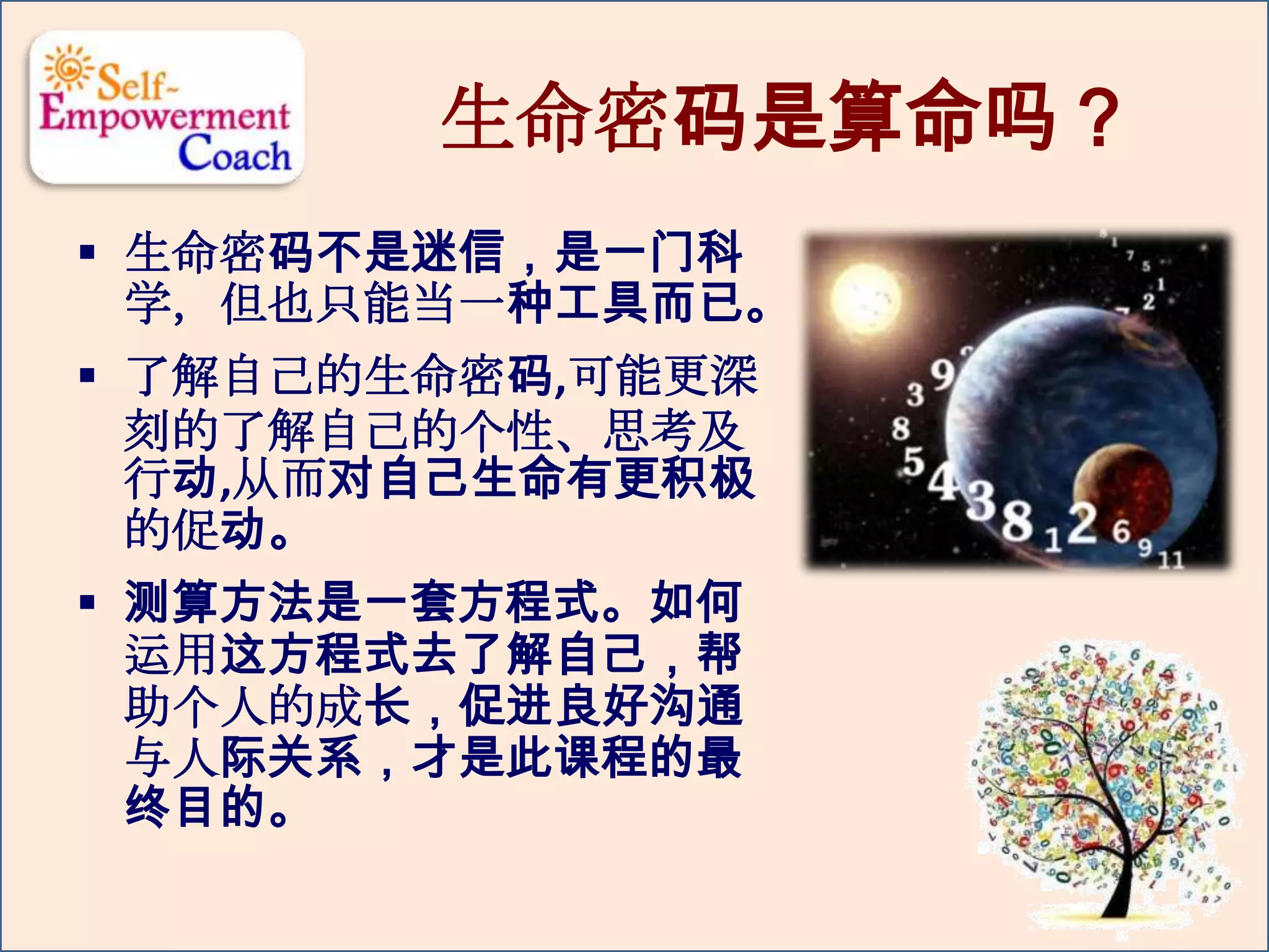 生命密码是算命吗？
 生命密码不是迷信，是一门科
学，但也只能当一种工具而已。
 了解自己的生命密码,可能更深
刻的了解自己的个性、思考及
行动,从而对自己生命有更积极
的促动。
 测算方法是一套方程式。如何
运用这方程式去了解自己，帮
助个人的成长，促进良好沟通
与人际关系，才是此课程的最
终目的。
 