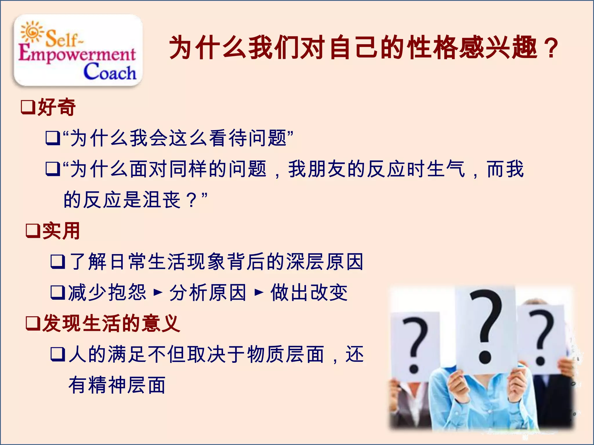为什么我们对自己的性格感兴趣？
好奇
“为什么我会这么看待问题”
“为什么面对同样的问题，我朋友的反应时生气，而我
的反应是沮丧？”
实用
了解日常生活现象背后的深层原因
减少抱怨 ► 分析原因 ► 做出改变
发现生活的意义
人的满足不但取决于物质层面，还
有精神层面
 