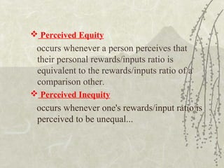  Perceived Equity
occurs whenever a person perceives that
their personal rewards/inputs ratio is
equivalent to the rewards/inputs ratio of a
comparison other.
 Perceived Inequity
occurs whenever one's rewards/input ratio is
perceived to be unequal...
 