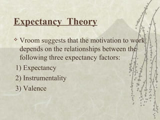 Expectancy Theory
 Vroom suggests that the motivation to work
depends on the relationships between the
following three expectancy factors:
1) Expectancy
2) Instrumentality
3) Valence
 