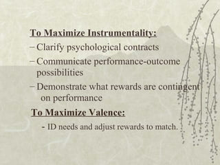 To Maximize Instrumentality:
– Clarify psychological contracts
– Communicate performance-outcome
possibilities
– Demonstrate what rewards are contingent
on performance
To Maximize Valence:
- ID needs and adjust rewards to match.
 