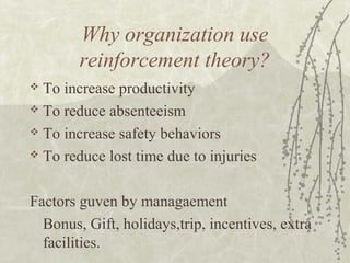 Why organization use
reinforcement theory?
 To increase productivity
 To reduce absenteeism
 To increase safety behaviors
 To reduce lost time due to injuries
Factors guven by managaement
Bonus, Gift, holidays,trip, incentives, extra
facilities.
 