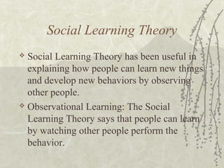 Social Learning Theory
 Social Learning Theory has been useful in
explaining how people can learn new things
and develop new behaviors by observing
other people.
 Observational Learning: The Social
Learning Theory says that people can learn
by watching other people perform the
behavior.
 
