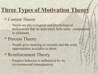 Three Types of Motivation Theory
 Content Theory
– Needs are physiological and psychological
deficiencies that an individual feels some compulsion
to eliminate.
 Process Theory
– People give meaning to rewards and the work
opportunities available to them.
 Reinforcement Theory
– People's behavior is influenced by its
environmental consequences.
 