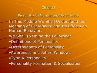 Chapter3

    Personality It’s Meaning and Determinants
In This Module We Shall Understand the
Meaning of Personality and Its Effects on
Human Behavior.
We Shall Examine the Following:
•Definitions of Personality
•Determinants of Personality
•Awareness and Johari Windows
•Type A Personality
•Personality Formation & Socialization
 