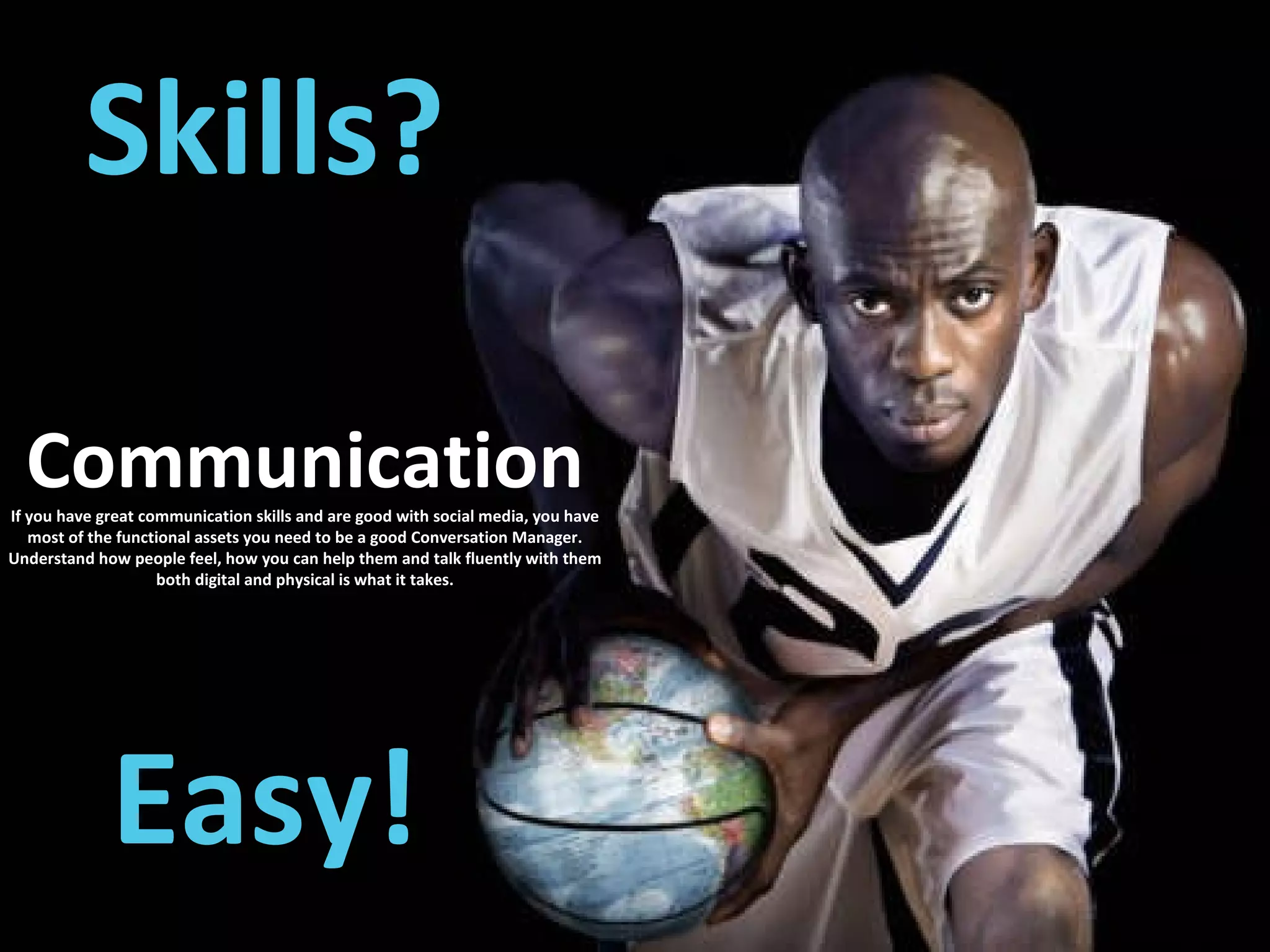 Skills? Easy! Communication If you have great communication skills and are good with social media, you have most of the functional assets you need to be a good Conversation Manager. Understand how people feel, how you can help them and talk fluently with them both digital and physical is what it takes. 