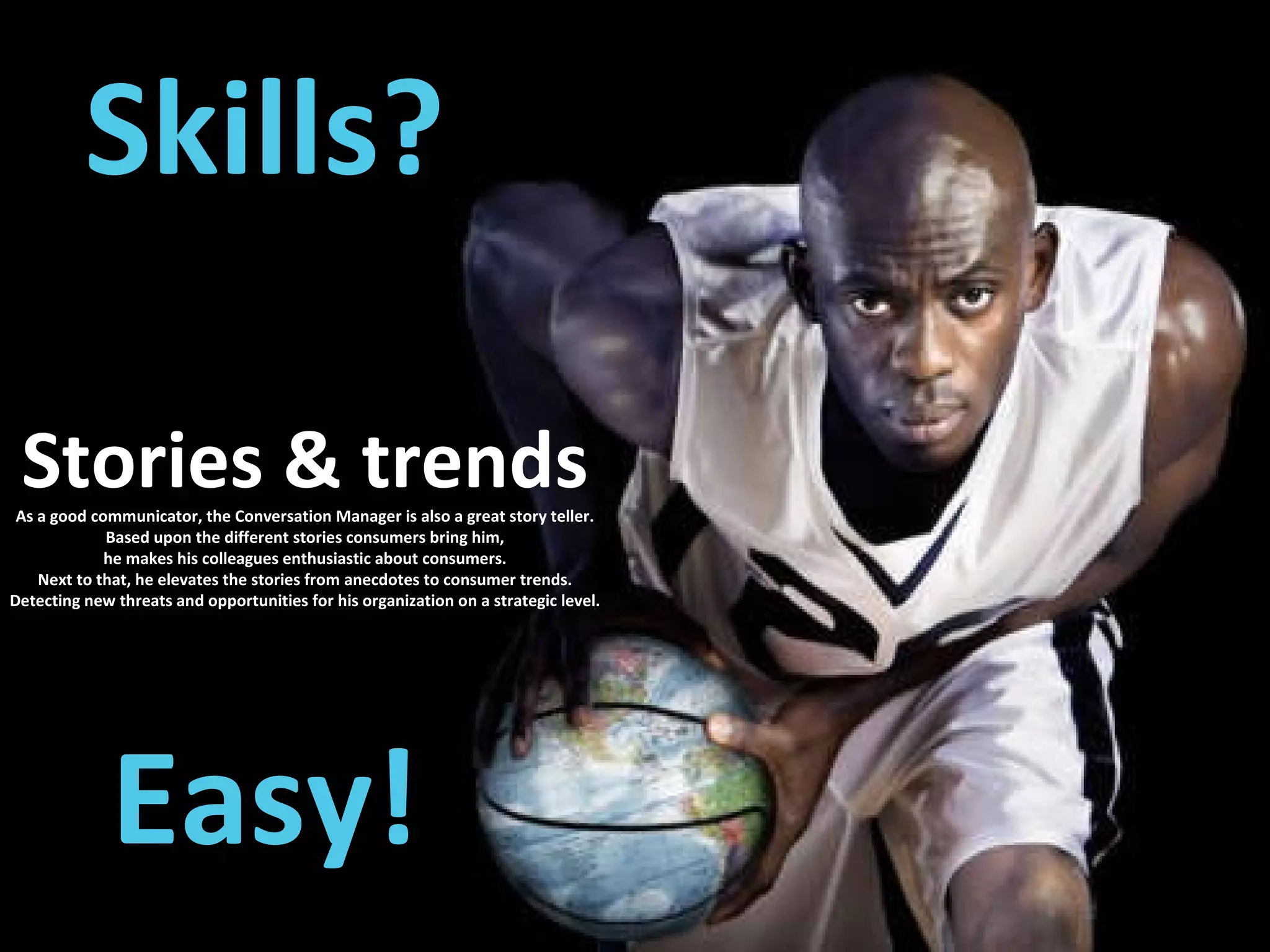 Skills? Easy! Stories & trends As a good communicator, the Conversation Manager is also a great story teller. Based upon the different stories consumers bring him, he makes his colleagues enthusiastic about consumers. Next to that, he elevates the stories from anecdotes to consumer trends. Detecting new threats and opportunities for his organization on a strategic level. 