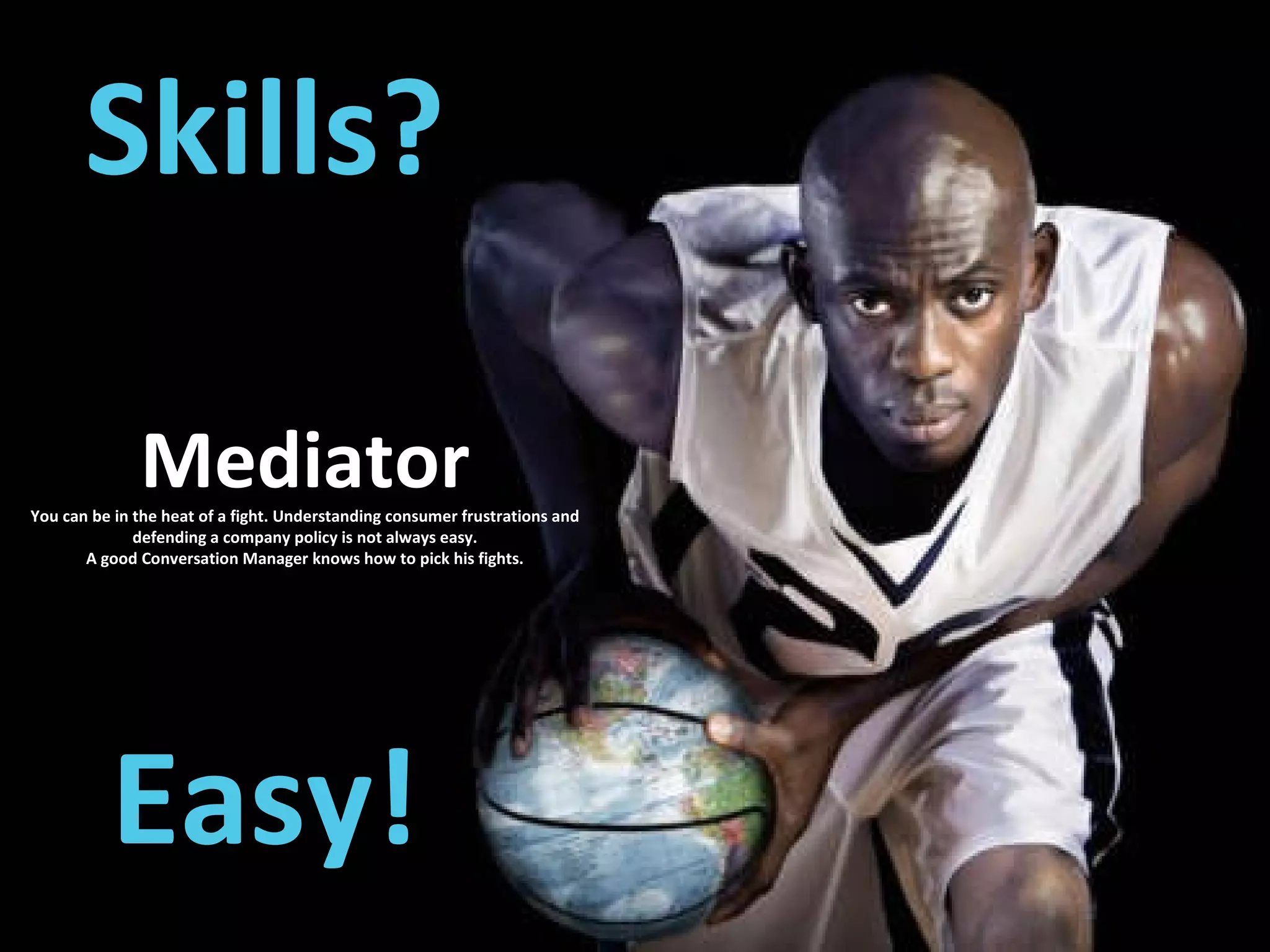 Skills? Easy! Mediator You can be in the heat of a fight. Understanding consumer frustrations and defending a company policy is not always easy. A good Conversation Manager knows how to pick his fights. 