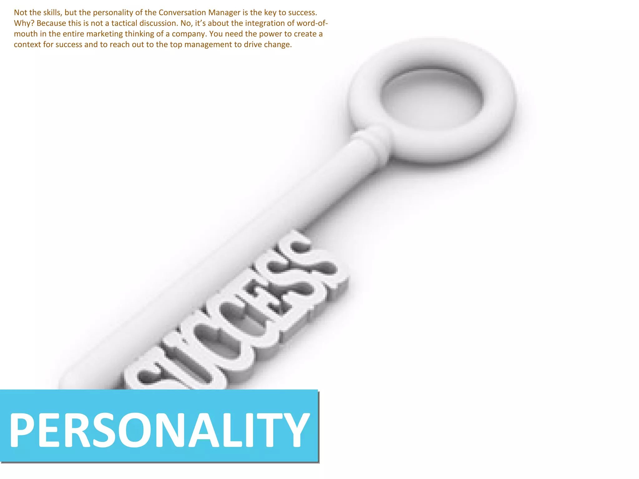 PERSONALITY Not the skills, but the personality of the Conversation Manager is the key to success. Why? Because this is not a tactical discussion. No, it’s about the integration of word-of-mouth in the entire marketing thinking of a company. You need the power to create a context for success and to reach out to the top management to drive change. 