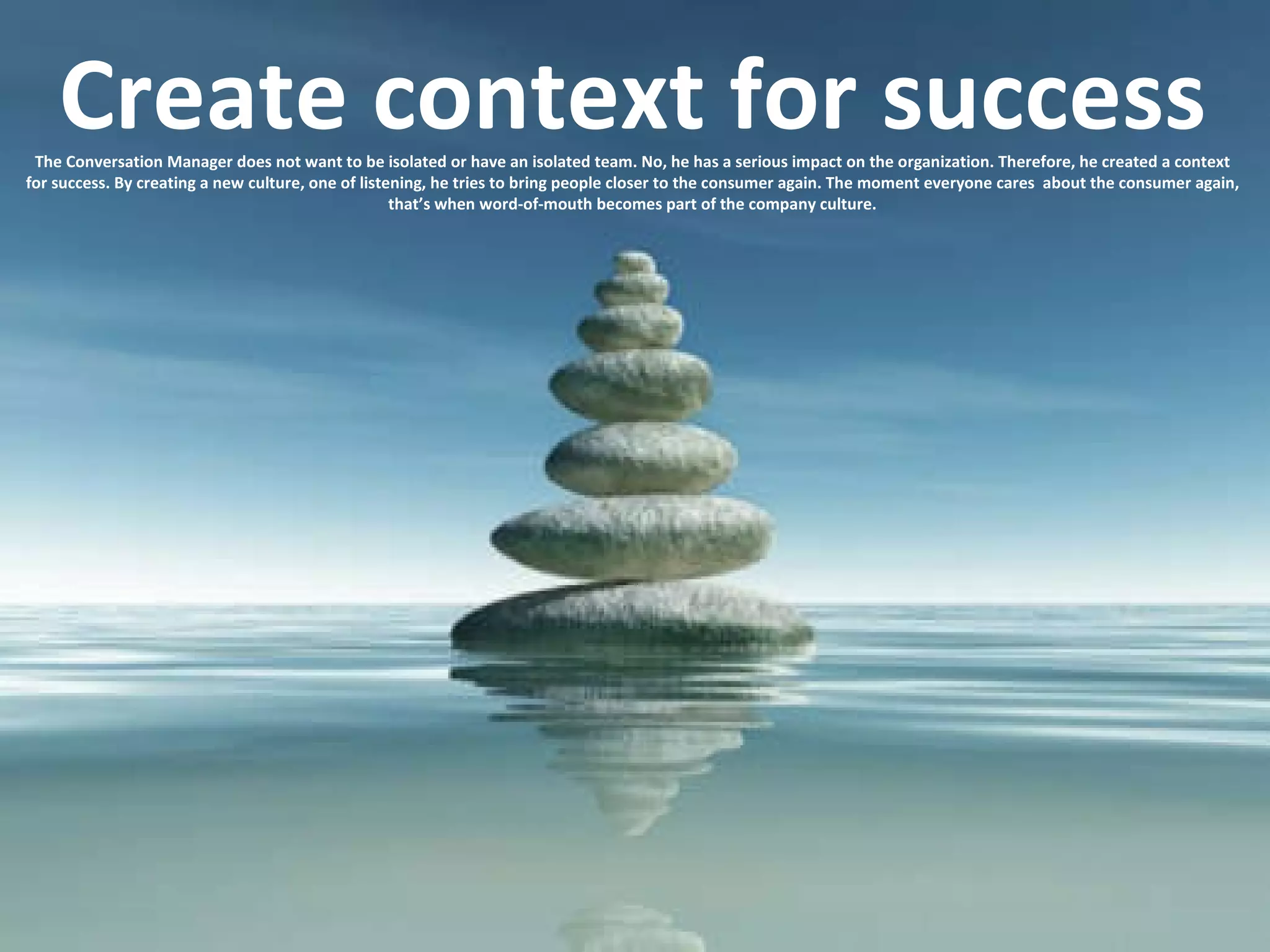 Create context for success The Conversation Manager does not want to be isolated or have an isolated team. No, he has a serious impact on the organization. Therefore, he created a context for success. By creating a new culture, one of listening, he tries to bring people closer to the consumer again. The moment everyone cares  about the consumer again, that’s when word-of-mouth becomes part of the company culture. 