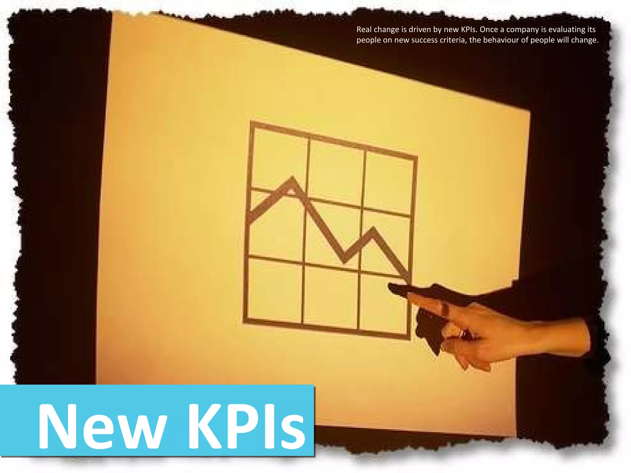 New KPIs Real change is driven by new KPIs. Once a company is evaluating its people on new success criteria, the behaviour of people will change.  