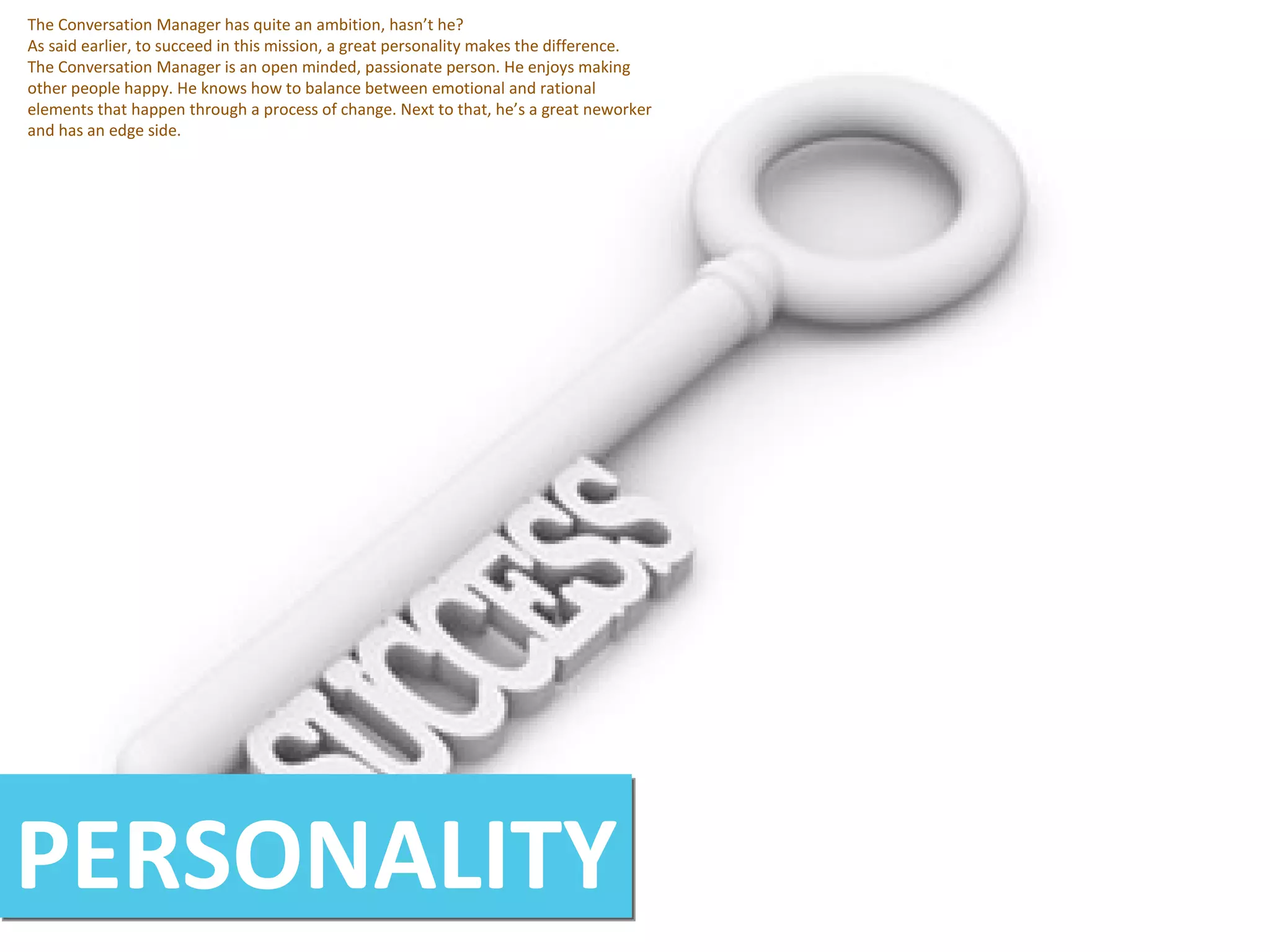 PERSONALITY The Conversation Manager has quite an ambition, hasn’t he? As said earlier, to succeed in this mission, a great personality makes the difference. The Conversation Manager is an open minded, passionate person. He enjoys making other people happy. He knows how to balance between emotional and rational elements that happen through a process of change. Next to that, he’s a great neworker and has an edge side. 