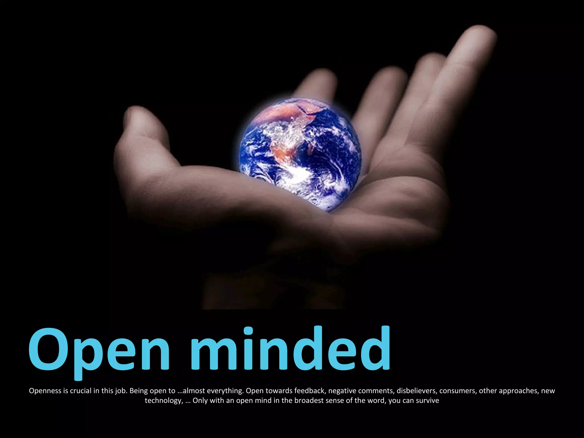 Openness is crucial in this job. Being open to …almost everything. Open towards feedback, negative comments, disbelievers, consumers, other approaches, new technology, … Only with an open mind in the broadest sense of the word, you can survive Open minded 