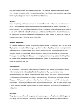 will come to my home and destroy everything in sight. One of my pet peeves is when people tie back
their t-shirts in the back; it makes them look like they have a tail. For some odd reason, this bugs me and
that is why I used a picture of someone with their shirt tied back.


Favorites:
I enjoy many things, but here are some of my favorites. My favorite number is six – since I was born on
the 6th – and I have been number six on my soccer team my whole life. My favorite band is Owl City; I
almost have every song of theirs on my iPod. Christmas is my favorite holidays because I get to celebrate
it with family and friends and my favorite season is fall because of the weather, the colorful leaves and
my birthday. For the reasons stated above, I placed a picture of the number six, one of Owl’s City’s CDs
an autumn scene and a Christmas scene on this slide.


Emotions and Feelings:
On this slide I placed three pictures of my friends. I did this because my friends are such a big part of my
life; they make me laugh and they bring me up when I am down. Together, we make amazing memories
and have so much fun, which is why I chose to place them on this slide. Another emotion we were
supposed to show on this slide was sadness, annoyance and anger. Occasionally, like most teenage
friends, you may get in fights but because we are so tight, we almost always get over it. Although I love
my sister to death and we also create amazing memories, she can be really annoying so I thought I
would put her on this slide too.


Life Experiences:
My life has been a rollercoaster and luckily most of the events have been up hill; I have been blessed
with an amazing family and incredible friends. Throughout my life, I have been on so many
unforgettable trips – two of them being Walt Disney World and our own nation’s capitol, Washington
D.C. I have been to Disney three times before and recently went to Washington D.C for the first time.
The picture of Wisconsin is used to show that I have lived in Wisconsin my whole life and, despite the
cold weather, I absolutely love it here. One of my newer life experiences is that my family decided to get
a puppy. His name is Reagan and he has been an amazing addition to our family. I can’t imagine my life
without him.


Conclusion:
This project was super fun and I really enjoyed it. Looking at pictures of my friends and thinking about
what things I like and don’t like, is interesting. Having the chance to share these fun facts with your
 