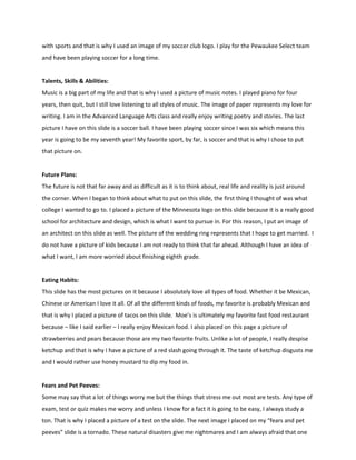 with sports and that is why I used an image of my soccer club logo. I play for the Pewaukee Select team
and have been playing soccer for a long time.


Talents, Skills & Abilities:
Music is a big part of my life and that is why I used a picture of music notes. I played piano for four
years, then quit, but I still love listening to all styles of music. The image of paper represents my love for
writing. I am in the Advanced Language Arts class and really enjoy writing poetry and stories. The last
picture I have on this slide is a soccer ball. I have been playing soccer since I was six which means this
year is going to be my seventh year! My favorite sport, by far, is soccer and that is why I chose to put
that picture on.


Future Plans:
The future is not that far away and as difficult as it is to think about, real life and reality is just around
the corner. When I began to think about what to put on this slide, the first thing I thought of was what
college I wanted to go to. I placed a picture of the Minnesota logo on this slide because it is a really good
school for architecture and design, which is what I want to pursue in. For this reason, I put an image of
an architect on this slide as well. The picture of the wedding ring represents that I hope to get married. I
do not have a picture of kids because I am not ready to think that far ahead. Although I have an idea of
what I want, I am more worried about finishing eighth grade.


Eating Habits:
This slide has the most pictures on it because I absolutely love all types of food. Whether it be Mexican,
Chinese or American I love it all. Of all the different kinds of foods, my favorite is probably Mexican and
that is why I placed a picture of tacos on this slide. Moe’s is ultimately my favorite fast food restaurant
because – like I said earlier – I really enjoy Mexican food. I also placed on this page a picture of
strawberries and pears because those are my two favorite fruits. Unlike a lot of people, I really despise
ketchup and that is why I have a picture of a red slash going through it. The taste of ketchup disgusts me
and I would rather use honey mustard to dip my food in.


Fears and Pet Peeves:
Some may say that a lot of things worry me but the things that stress me out most are tests. Any type of
exam, test or quiz makes me worry and unless I know for a fact it is going to be easy, I always study a
ton. That is why I placed a picture of a test on the slide. The next image I placed on my “fears and pet
peeves” slide is a tornado. These natural disasters give me nightmares and I am always afraid that one
 
