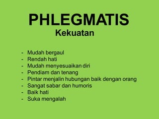 - Mudah bergaul
- Rendah hati
- Mudah menyesuaikan diri
- Pendiam dan tenang
- Pintar menjalin hubungan baik dengan orang
- Sangat sabar dan humoris
- Baik hati
- Suka mengalah
PHLEGMATIS
Kekuatan
 