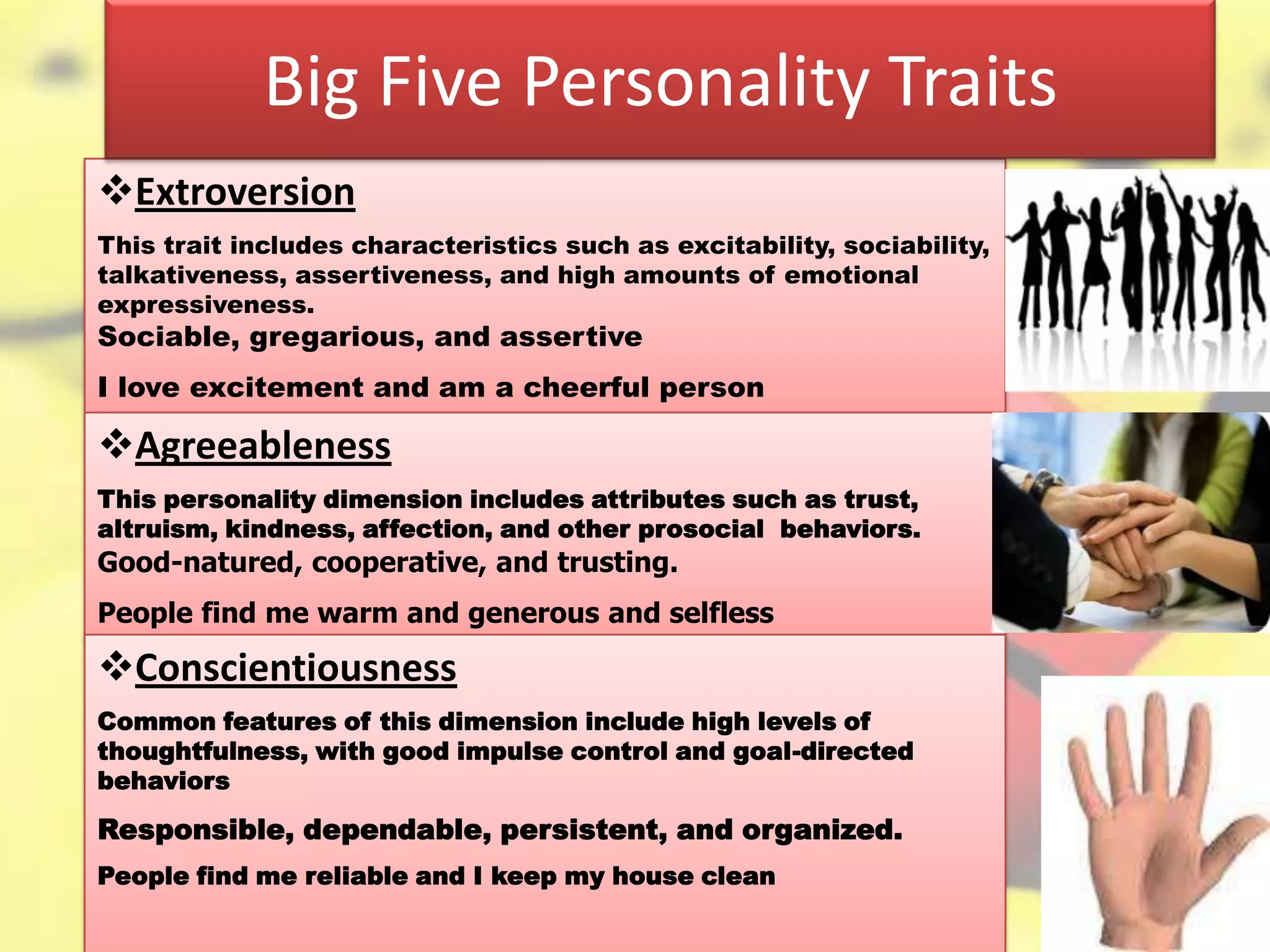 4–12
Extroversion
This trait includes characteristics such as excitability, sociability,
talkativeness, assertiveness, and high amounts of emotional
expressiveness.
Sociable, gregarious, and assertive
I love excitement and am a cheerful person
Agreeableness
This personality dimension includes attributes such as trust,
altruism, kindness, affection, and other prosocial behaviors.
Good-natured, cooperative, and trusting.
People find me warm and generous and selfless
Big Five Personality Traits
Conscientiousness
Common features of this dimension include high levels of
thoughtfulness, with good impulse control and goal-directed
behaviors
Responsible, dependable, persistent, and organized.
People find me reliable and I keep my house clean
 