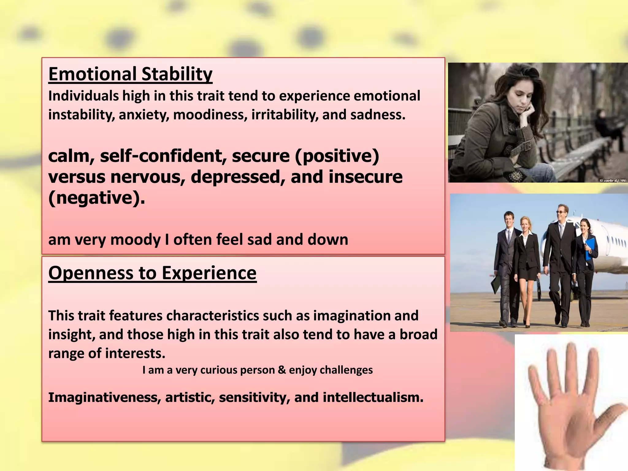 Emotional Stability
Individuals high in this trait tend to experience emotional
instability, anxiety, moodiness, irritability, and sadness.
calm, self-confident, secure (positive)
versus nervous, depressed, and insecure
(negative).
am very moody I often feel sad and down
Openness to Experience
This trait features characteristics such as imagination and
insight, and those high in this trait also tend to have a broad
range of interests.
I am a very curious person & enjoy challenges
Imaginativeness, artistic, sensitivity, and intellectualism.
 