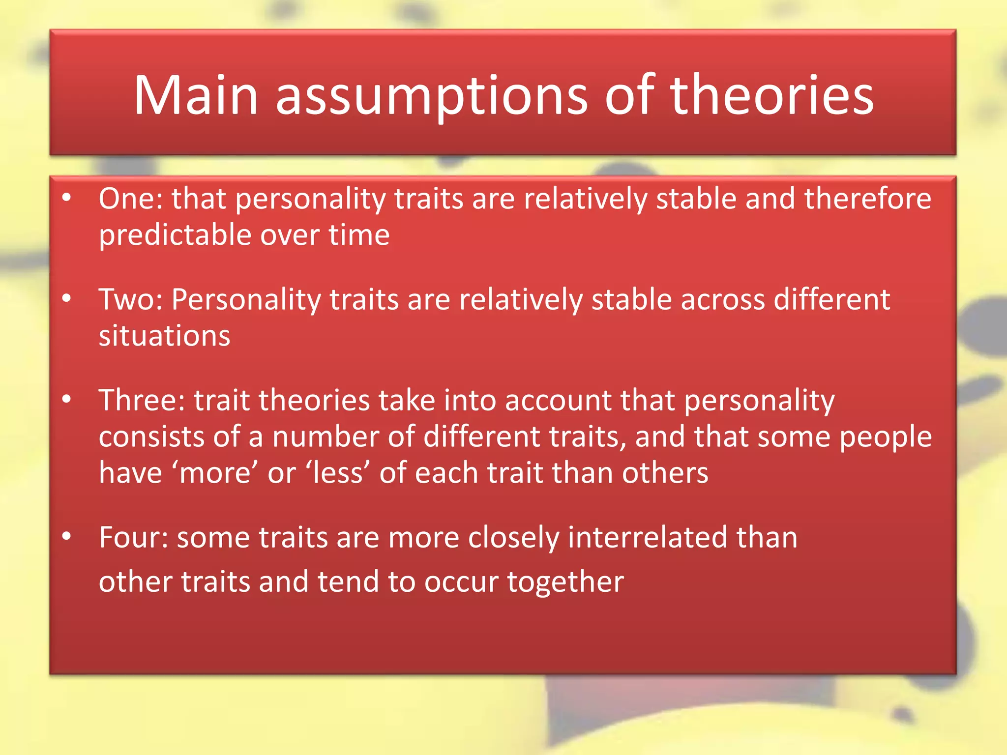 Main assumptions of theories
• One: that personality traits are relatively stable and therefore
predictable over time
• Two: Personality traits are relatively stable across different
situations
• Three: trait theories take into account that personality
consists of a number of different traits, and that some people
have ‘more’ or ‘less’ of each trait than others
• Four: some traits are more closely interrelated than
other traits and tend to occur together
 