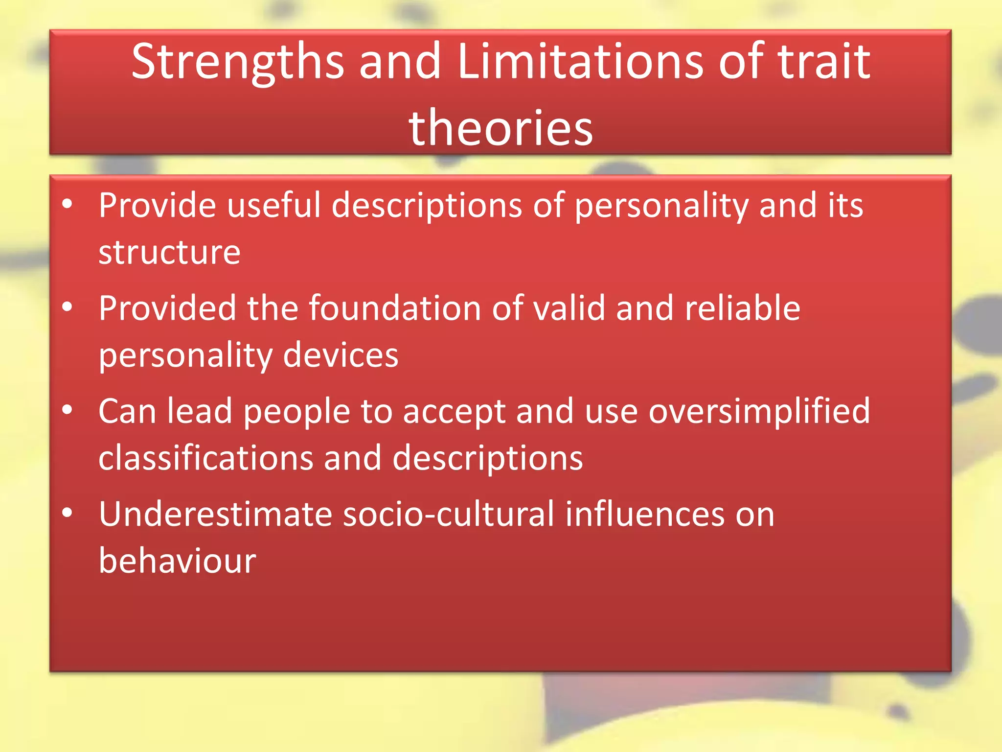 Strengths and Limitations of trait
theories
• Provide useful descriptions of personality and its
structure
• Provided the foundation of valid and reliable
personality devices
• Can lead people to accept and use oversimplified
classifications and descriptions
• Underestimate socio-cultural influences on
behaviour
 
