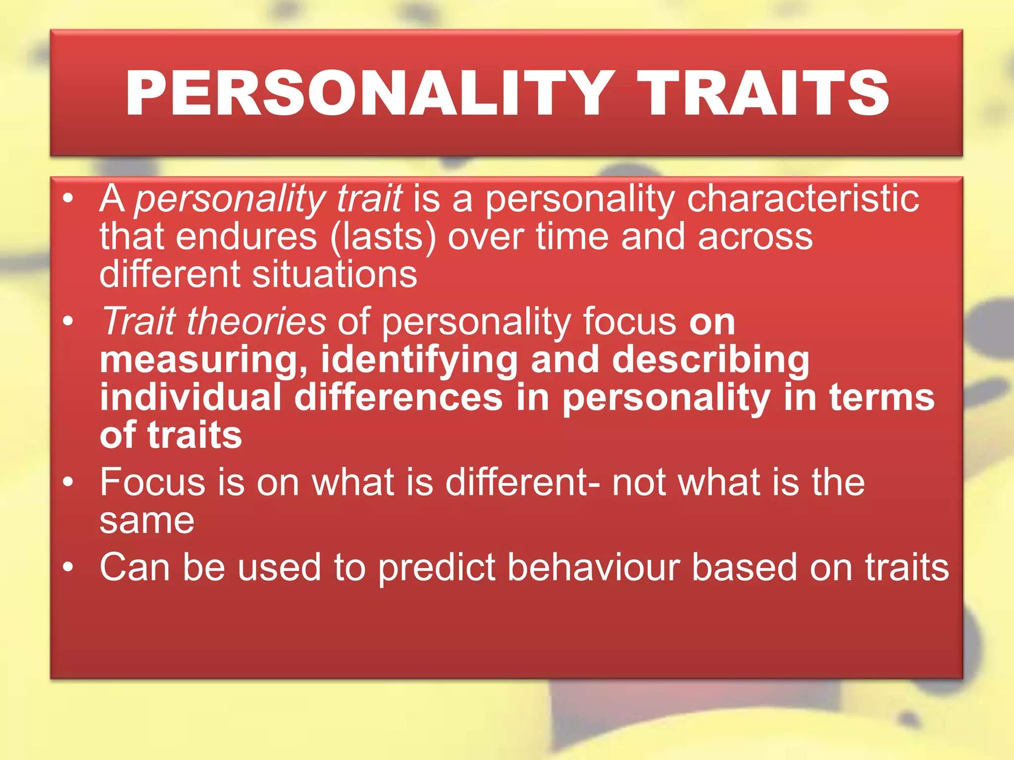 PERSONALITY TRAITS
• A personality trait is a personality characteristic
that endures (lasts) over time and across
different situations
• Trait theories of personality focus on
measuring, identifying and describing
individual differences in personality in terms
of traits
• Focus is on what is different- not what is the
same
• Can be used to predict behaviour based on traits
 