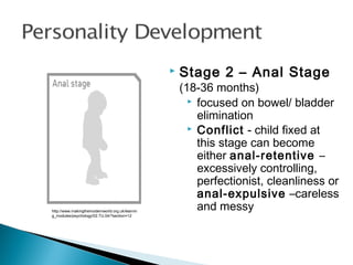 http://www.makingthemodernworld.org.uk/learnin
g_modules/psychology/02.TU.04/?section=12
 Stage 2 – Anal Stage
(18-36 months)
 focused on bowel/ bladder
elimination
 Conflict - child fixed at
this stage can become
either anal-retentive –
excessively controlling,
perfectionist, cleanliness or
anal-expulsive –careless
and messy
 