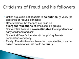  Critics argue it is not possible to scientifically verify the
existence of Freud’s concepts.
 Others believe the theories are base on
overgeneralizations of small sample groups.
 Some critics believe it overestimates the importance of
early childhood and sex.
 Some find Freud’s theories do not portray female
personalities correctly.
 Finally, Freud’s theories, based on case studies, may be
based on memories that could be faulty.
 