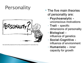  The five main theories
of personality are:
◦ Psychoanalytic -
unconscious motivations
◦ Trait - specific
dimensions of personality
◦ Biological –
influence of genetics
◦ Social-Cognitive -
influence of environment
◦ Humanistic - inner
capacity for growth
http://personality.prosperyourmind.com/wp-content/uploads/2010/11/personality1.bmp
 
