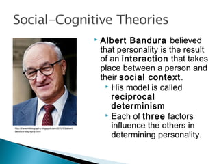  Albert Bandura believed
that personality is the result
of an interaction that takes
place between a person and
their social context.
 His model is called
reciprocal
determinism
 Each of three factors
influence the others in
determining personality.
http://theworldbiography.blogspot.com/2012/03/albert-
bandura-biography.html
 