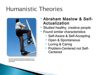 http://www.healthandphysicaleducationteacher.com/
mental-health/self-actualization.html/attachment/self-
actualization
 Abraham Maslow & Self-
Actualization
 Studied healthy, creative people
 Found similar characteristics
 Self-Aware & Self-Accepting
 Open & Spontaneous
 Loving & Caring
 Problem-Centered not Self-
Centered
 